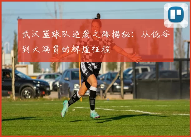 武汉篮球队逆袭之路揭秘：从低谷到大满贯的辉煌征程