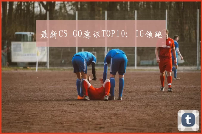 最新CS_GO意识TOP10：IG领跑