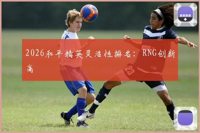 2026和平精英灵活性排名：RNG创新高