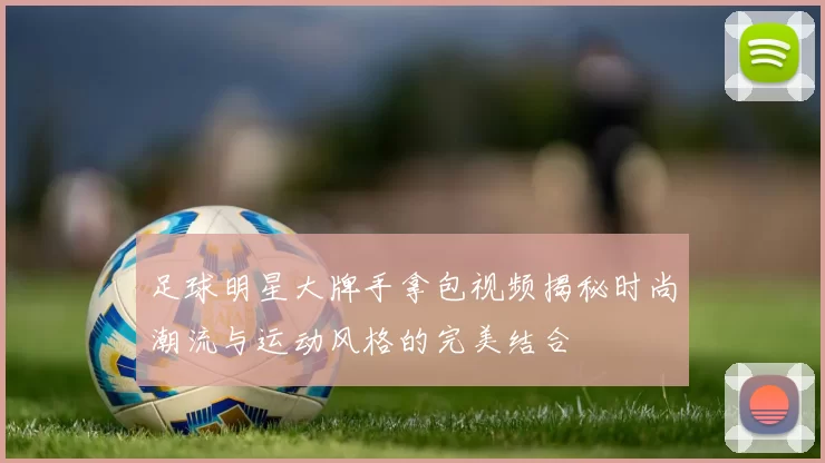 足球明星大牌手拿包视频揭秘时尚潮流与运动风格的完美结合