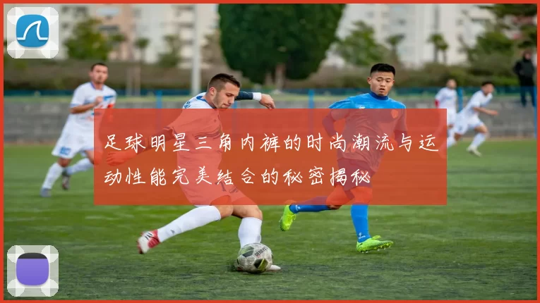 足球明星三角内裤的时尚潮流与运动性能完美结合的秘密揭秘