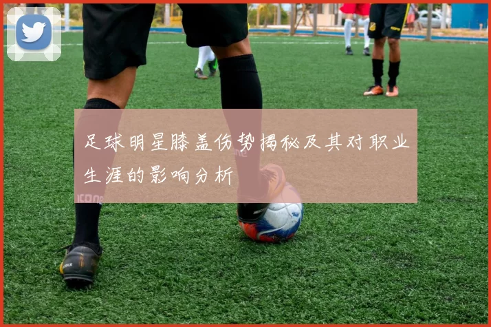 足球明星膝盖伤势揭秘及其对职业生涯的影响分析
