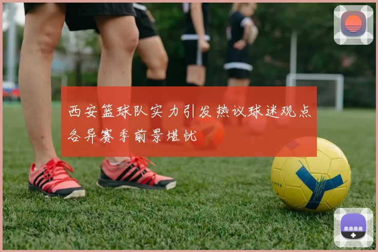 西安篮球队实力引发热议球迷观点各异赛季前景堪忧
